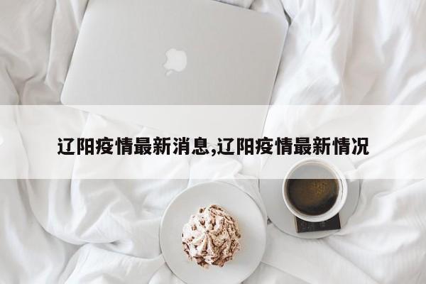 辽阳疫情最新消息,辽阳疫情最新情况
