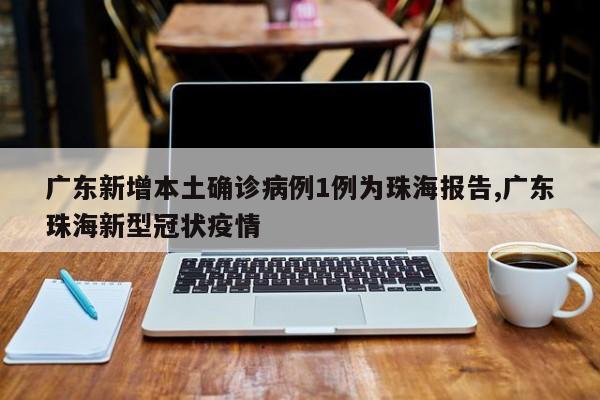 广东新增本土确诊病例1例为珠海报告,广东珠海新型冠状疫情