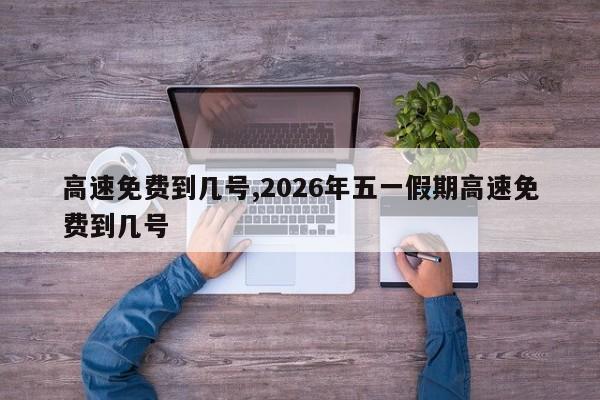 高速免费到几号,2026年五一假期高速免费到几号