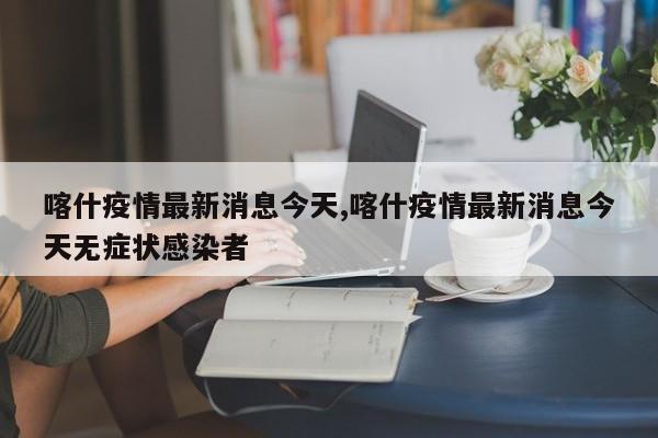 喀什疫情最新消息今天,喀什疫情最新消息今天无症状感染者