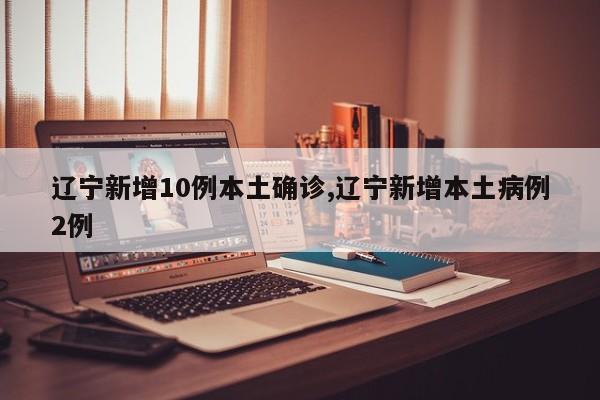 辽宁新增10例本土确诊,辽宁新增本土病例2例