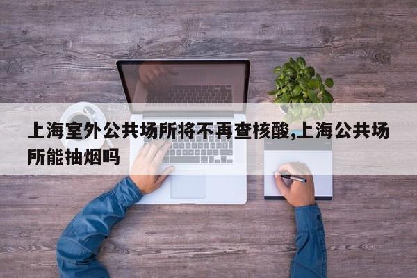 上海室外公共场所将不再查核酸,上海公共场所能抽烟吗