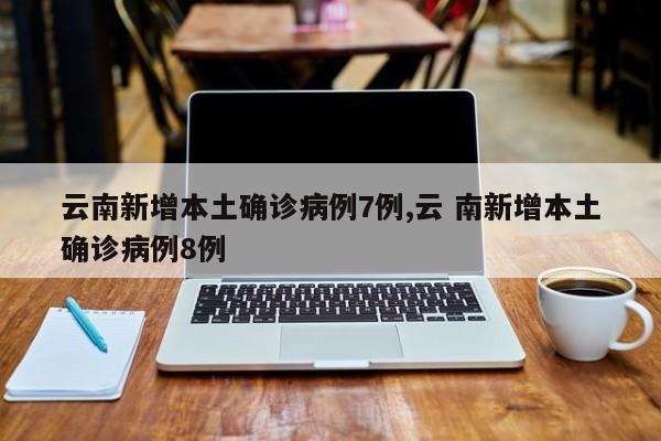 云南新增本土确诊病例7例,云 南新增本土确诊病例8例