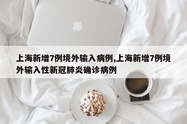 上海新增7例境外输入病例,上海新增7例境外输入性新冠肺炎确诊病例