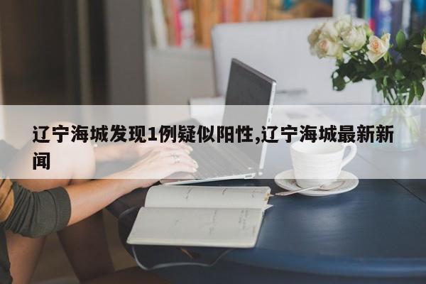 辽宁海城发现1例疑似阳性,辽宁海城最新新闻