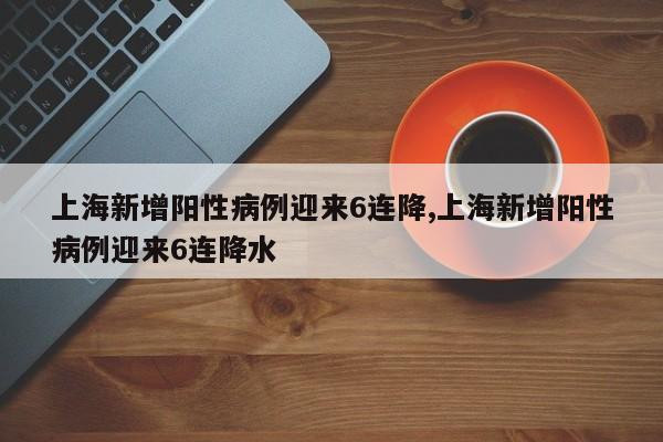 上海新增阳性病例迎来6连降,上海新增阳性病例迎来6连降水