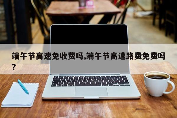 端午节高速免收费吗,端午节高速路费免费吗?