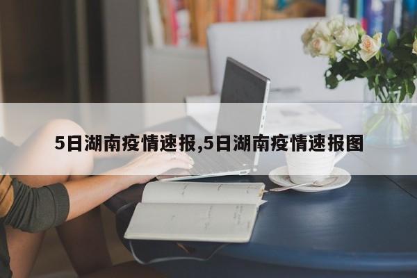 5日湖南疫情速报,5日湖南疫情速报图