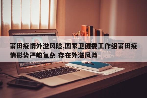 莆田疫情外溢风险,国家卫健委工作组莆田疫情形势严峻复杂 存在外溢风险