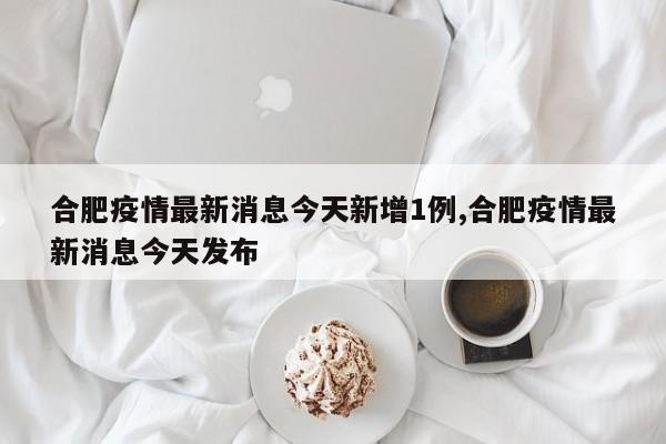 合肥疫情最新消息今天新增1例,合肥疫情最新消息今天发布