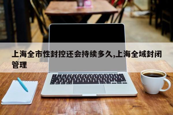 上海全市性封控还会持续多久,上海全域封闭管理