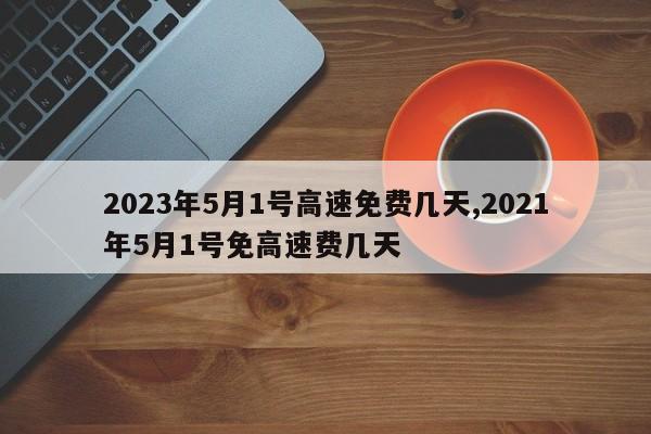 2023年5月1号高速免费几天,2021年5月1号免高速费几天