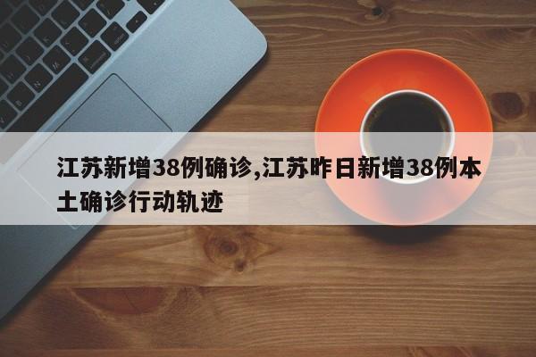 江苏新增38例确诊,江苏昨日新增38例本土确诊行动轨迹