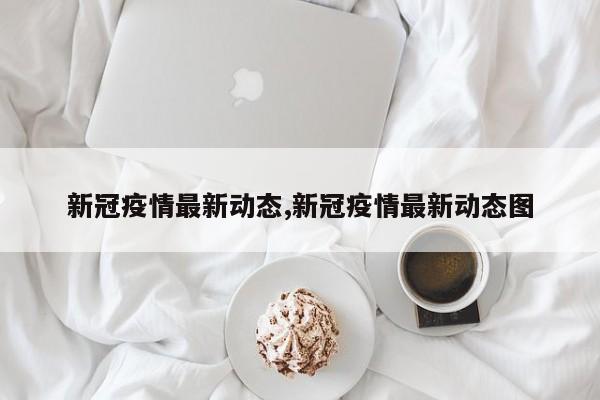 新冠疫情最新动态,新冠疫情最新动态图