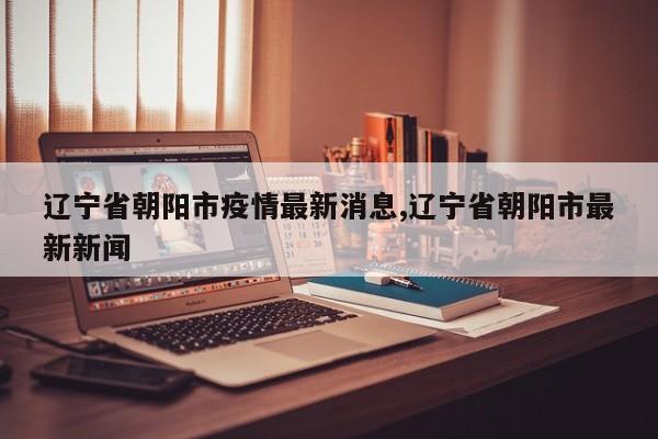辽宁省朝阳市疫情最新消息,辽宁省朝阳市最新新闻